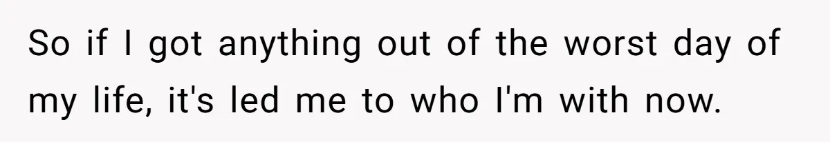So if I got anything out of the worst day of my life, it's led me to who I'm with now.