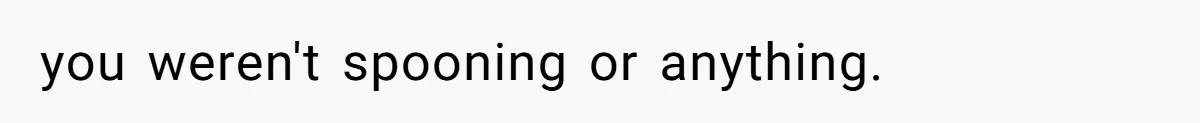 you weren't spooning or anything.