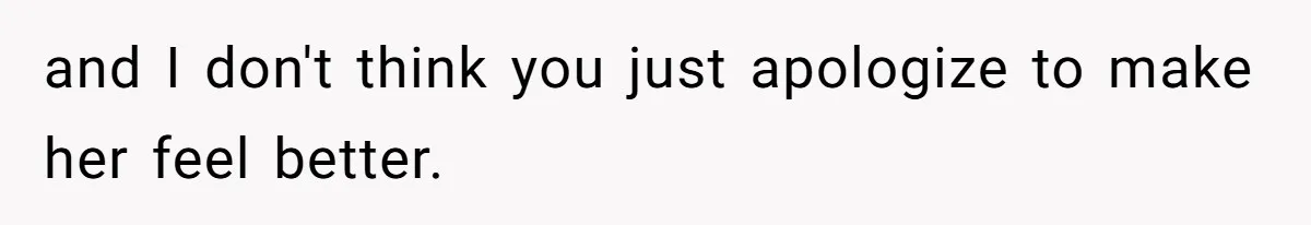 and I don't think you just apologize to make her feel better.