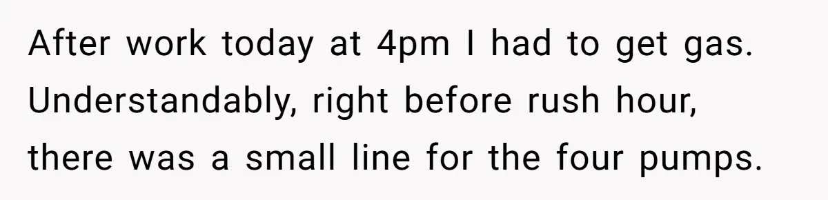 After work today at 4pm I had to get gas. Understandably, right before rush hour, there was a small line for the four pumps.