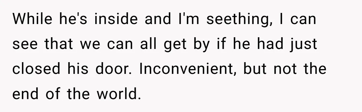 While he's inside and I'm seething, I can see that we can all get by if he had just closed his door. Inconvenient, but not the end of the world.