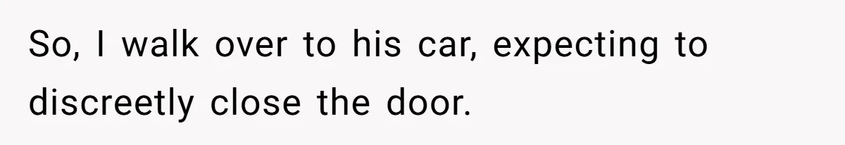 So, I walk over to his car, expecting to discreetly close the door.