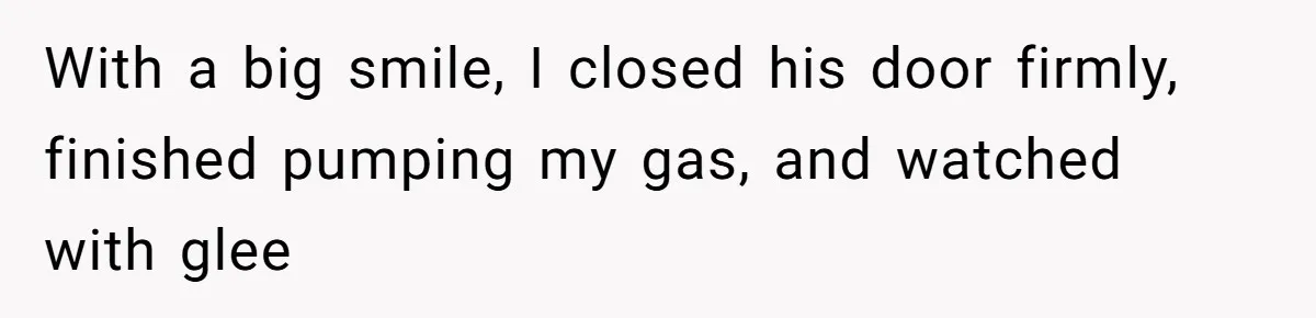 With a big smile, I closed his door firmly, finished pumping my gas, and watched with glee