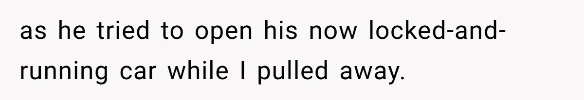 as he tried to open his now locked-and-running car while I pulled away.