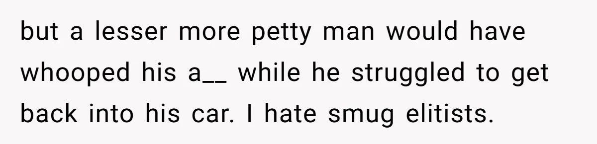 but a lesser more petty man would have whooped his a__ while he struggled to get back into his car. I hate smug elitists.