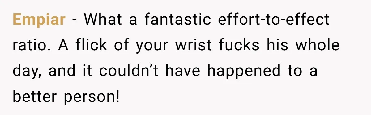 Empiar − What a fantastic effort-to-effect ratio. A flick of your wrist fucks his whole day, and it couldn’t have happened to a better person!