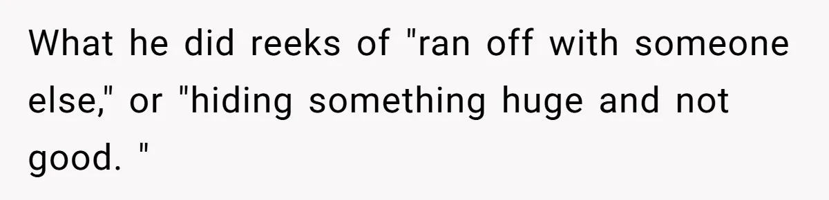 What he did reeks of "ran off with someone else," or "hiding something huge and not good. "