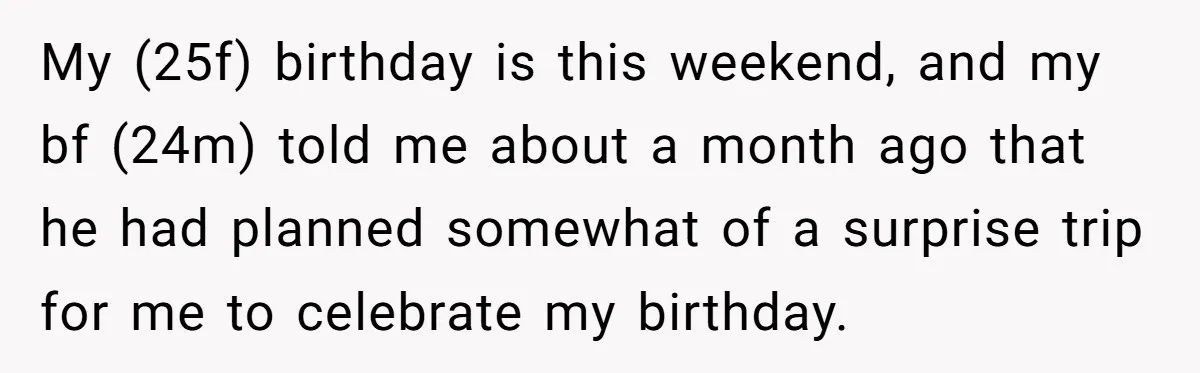 My (25f) birthday is this weekend, and my bf (24m) told me about a month ago that he had planned somewhat of a surprise trip for me to celebrate my...