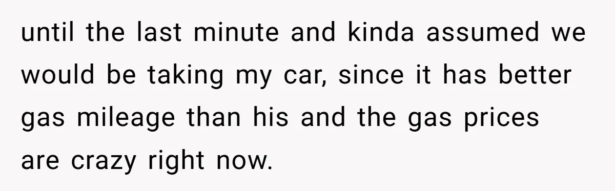 until the last minute and kinda assumed we would be taking my car, since it has better gas mileage than his and the gas prices are crazy right now.