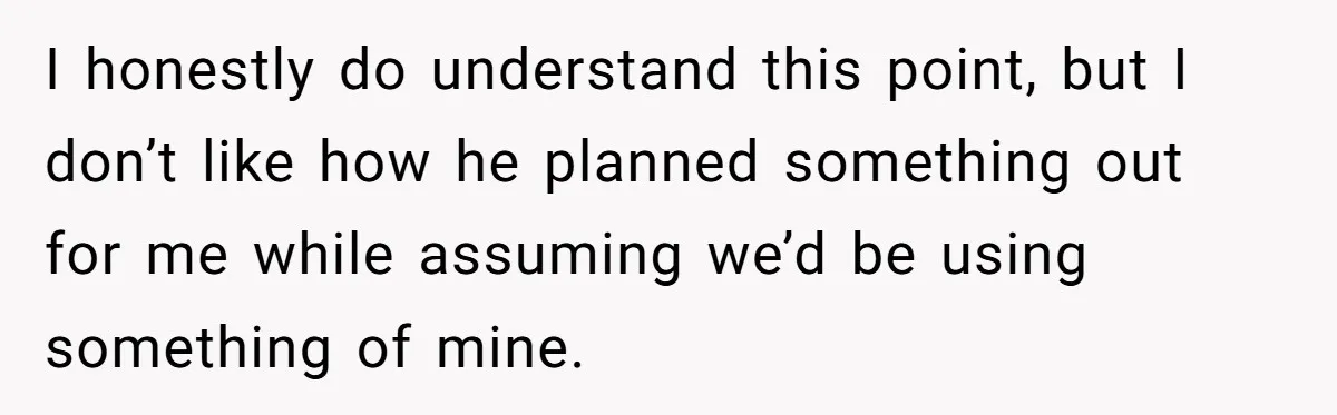 I honestly do understand this point, but I don’t like how he planned something out for me while assuming we’d be using something of mine.
