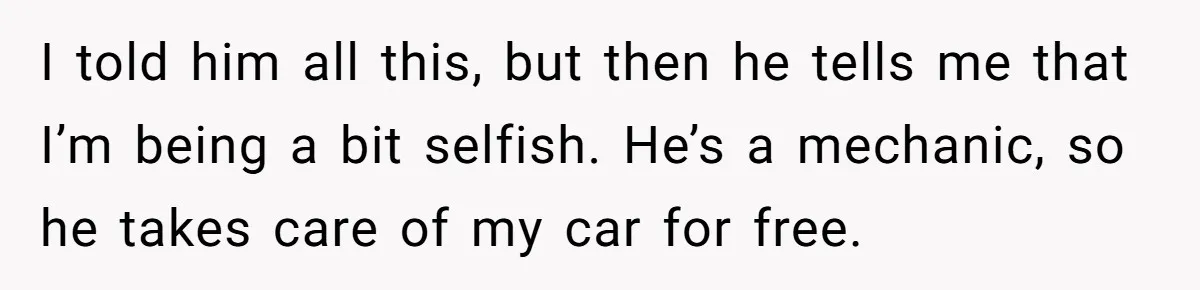 I told him all this, but then he tells me that I’m being a bit selfish. He’s a mechanic, so he takes care of my car for free.
