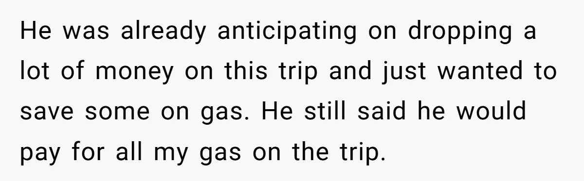 He was already anticipating on dropping a lot of money on this trip and just wanted to save some on gas. He still said he would pay for all my...