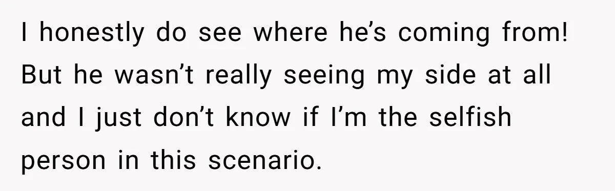 I honestly do see where he’s coming from! But he wasn’t really seeing my side at all and I just don’t know if I’m the selfish person in this scenario.