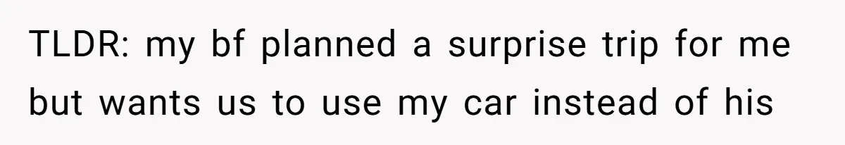 TLDR: my bf planned a surprise trip for me but wants us to use my car instead of his