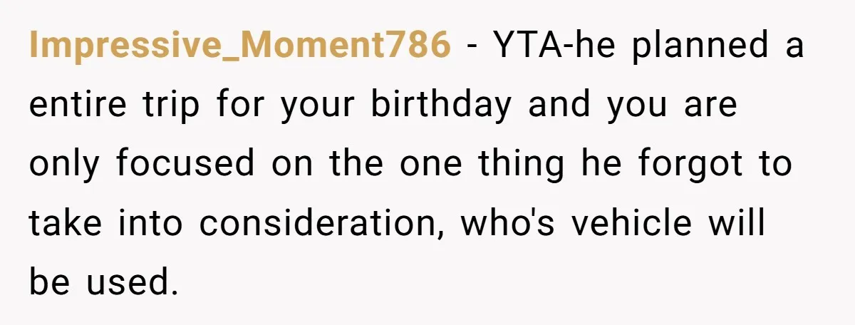 Impressive_Moment786 − YTA-he planned a entire trip for your birthday and you are only focused on the one thing he forgot to take into consideration, who's vehicle will be used.