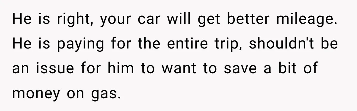 He is right, your car will get better mileage. He is paying for the entire trip, shouldn't be an issue for him to want to save a bit of money...