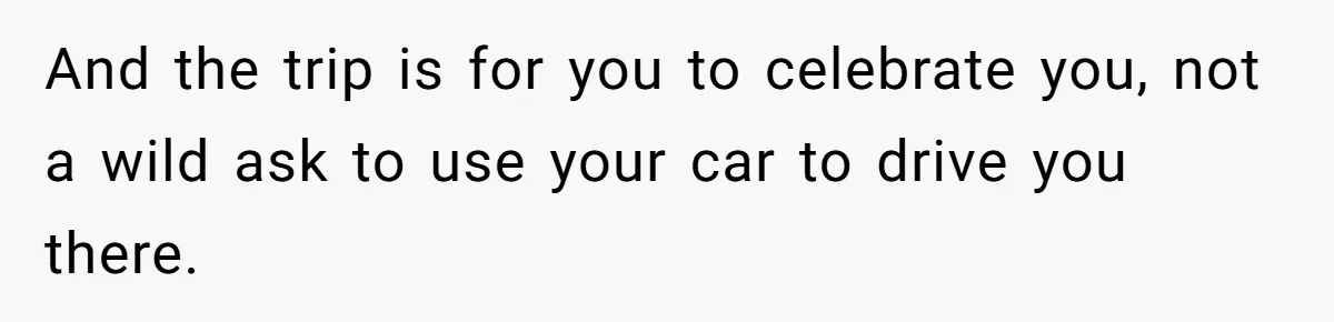 And the trip is for you to celebrate you, not a wild ask to use your car to drive you there.
