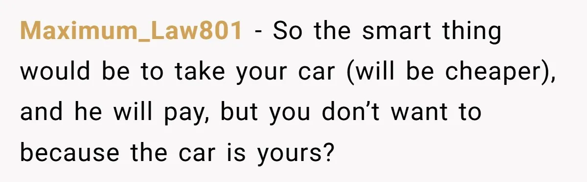 Maximum_Law801 − So the smart thing would be to take your car (will be cheaper), and he will pay, but you don’t want to because the car is yours?