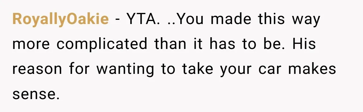 RoyallyOakie − YTA. ..You made this way more complicated than it has to be. His reason for wanting to take your car makes sense.