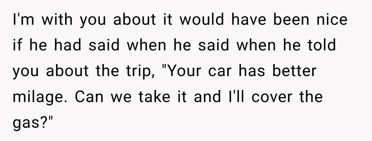 I'm with you about it would have been nice if he had said when he said when he told you about the trip, "Your car has better milage. Can we...
