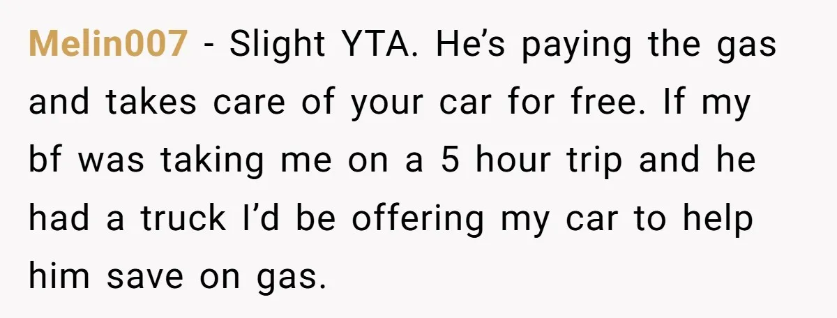 Melin007 − Slight YTA. He’s paying the gas and takes care of your car for free. If my bf was taking me on a 5 hour trip and he had...