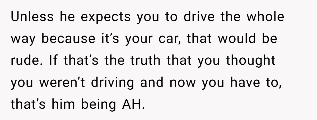 Unless he expects you to drive the whole way because it’s your car, that would be rude. If that’s the truth that you thought you weren’t driving and now you...