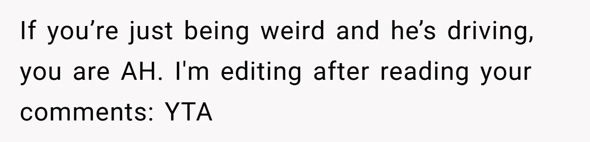 If you’re just being weird and he’s driving, you are AH. I'm editing after reading your comments: YTA