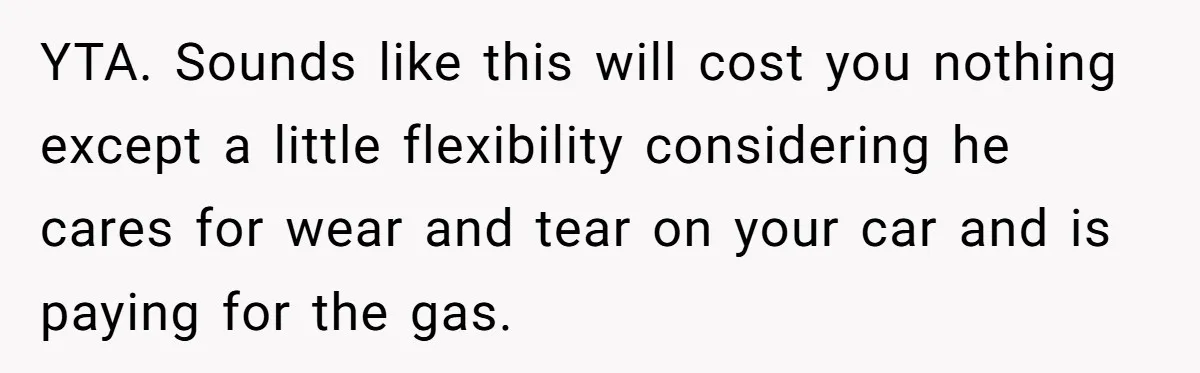 YTA. Sounds like this will cost you nothing except a little flexibility considering he cares for wear and tear on your car and is paying for the gas.