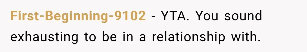 First-Beginning-9102 − YTA. You sound exhausting to be in a relationship with.