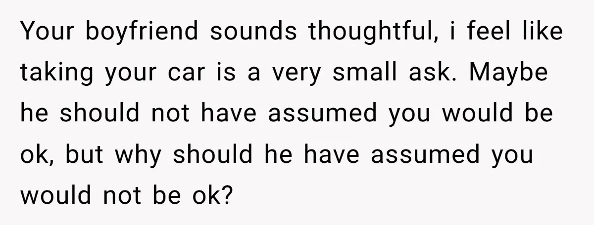 Your boyfriend sounds thoughtful, i feel like taking your car is a very small ask. Maybe he should not have assumed you would be ok, but why should he have...