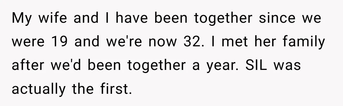 Husband Snaps At Sister In Law After Years Of Name Teasing Over Baby Girl My wife and I have been together since we were 19 and we're now 32. I met her family after we'd been together a year. SIL was actually the first.