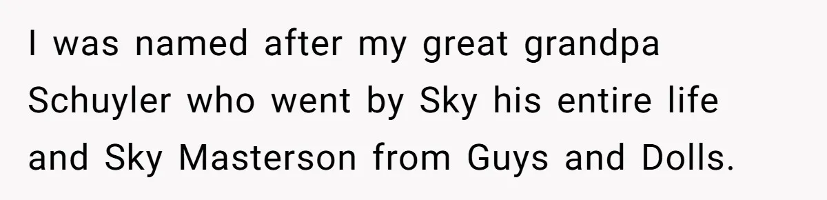 Husband Snaps At Sister In Law After Years Of Name Teasing Over Baby Girl I was named after my great grandpa Schuyler who went by Sky his entire life and Sky Masterson from Guys and Dolls.