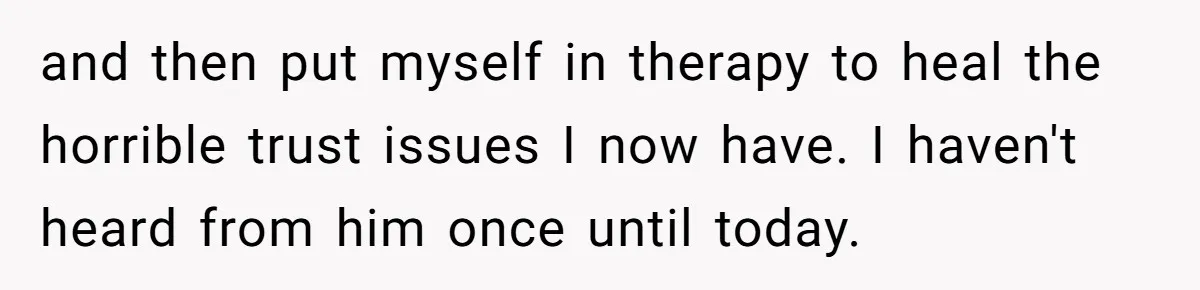 and then put myself in therapy to heal the horrible trust issues I now have. I haven't heard from him once until today.