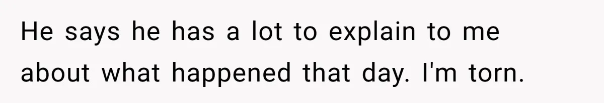 He says he has a lot to explain to me about what happened that day. I'm torn.