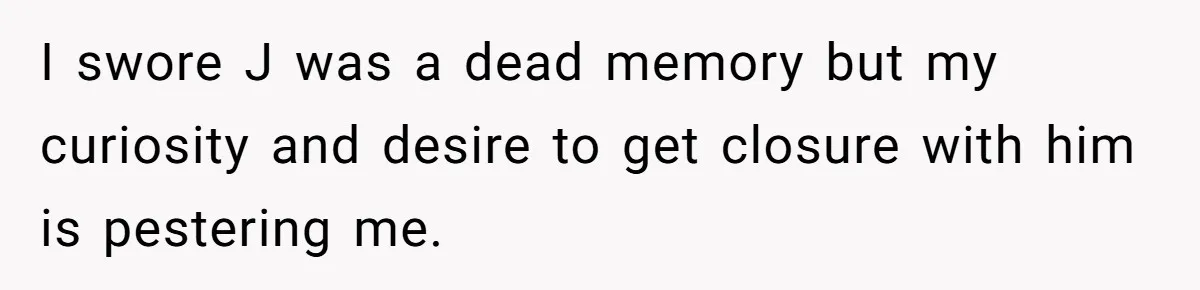 I swore J was a dead memory but my curiosity and desire to get closure with him is pestering me.