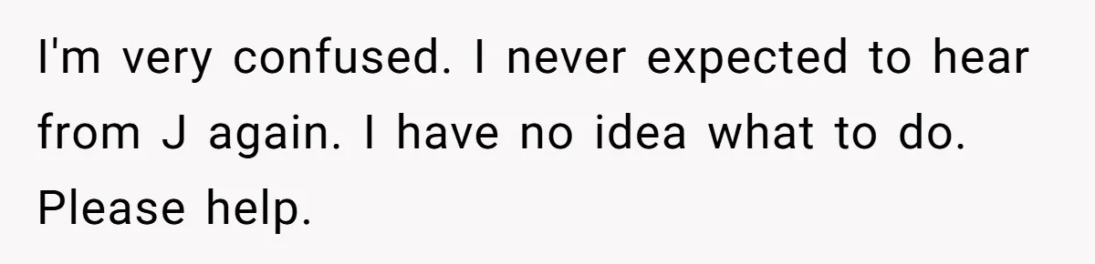 I'm very confused. I never expected to hear from J again. I have no idea what to do. Please help.