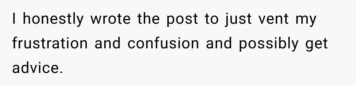 I honestly wrote the post to just vent my frustration and confusion and possibly get advice.