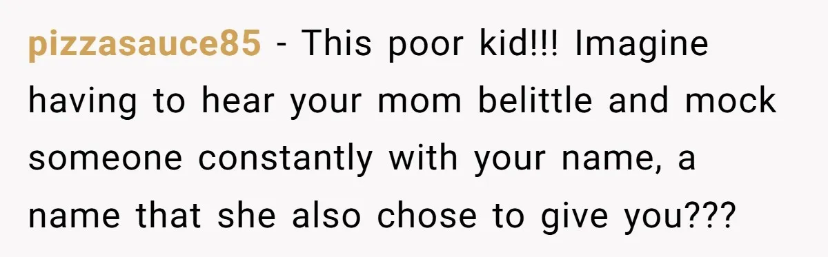 Husband Snaps At Sister In Law After Years Of Name Teasing Over Baby Girl pizzasauce85 − This poor kid!!! Imagine having to hear your mom belittle and mock someone constantly with your name, a name that she also chose to give you???