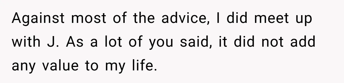 Against most of the advice, I did meet up with J. As a lot of you said, it did not add any value to my life.