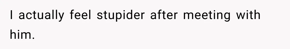 I actually feel stupider after meeting with him.