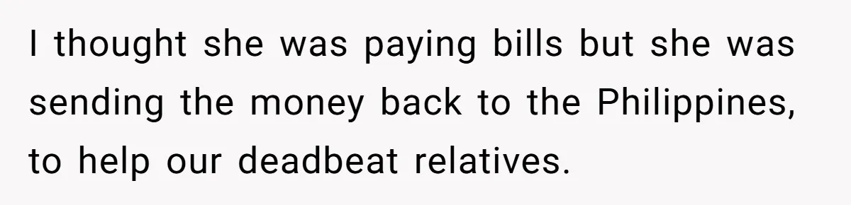 I thought she was paying bills but she was sending the money back to the Philippines, to help our deadbeat relatives.