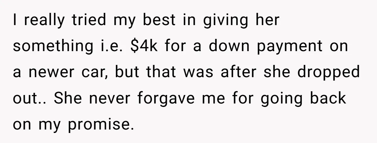 I really tried my best in giving her something i.e. $4k for a down payment on a newer car, but that was after she dropped out.. She never forgave me...