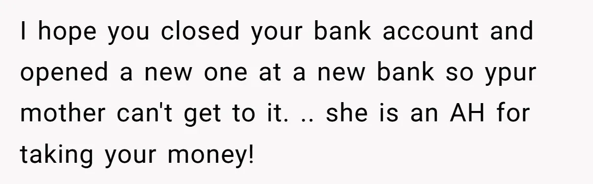 I hope you closed your bank account and opened a new one at a new bank so ypur mother can't get to it. .. she is an AH for taking...