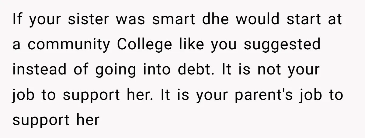 If your sister was smart dhe would start at a community College like you suggested instead of going into debt. It is not your job to support her. It is...
