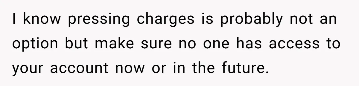 I know pressing charges is probably not an option but make sure no one has access to your account now or in the future.