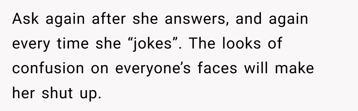 Husband Snaps At Sister In Law After Years Of Name Teasing Over Baby Girl Ask again after she answers, and again every time she “jokes”. The looks of confusion on everyone’s faces will make her shut up.