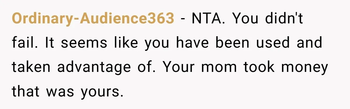 Ordinary-Audience363 − NTA. You didn't fail. It seems like you have been used and taken advantage of. Your mom took money that was yours.