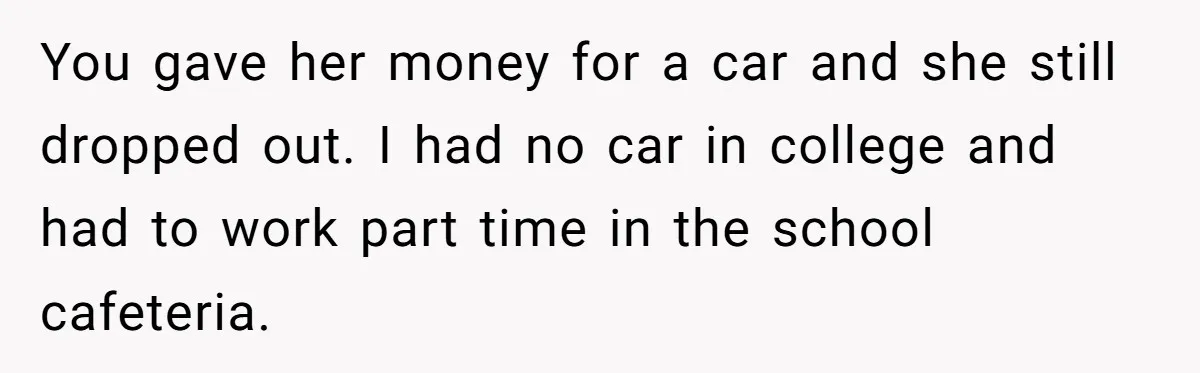 You gave her money for a car and she still dropped out. I had no car in college and had to work part time in the school cafeteria.