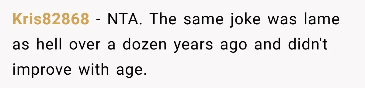 Husband Snaps At Sister In Law After Years Of Name Teasing Over Baby Girl Kris82868 − NTA. The same joke was lame as hell over a dozen years ago and didn't improve with age.