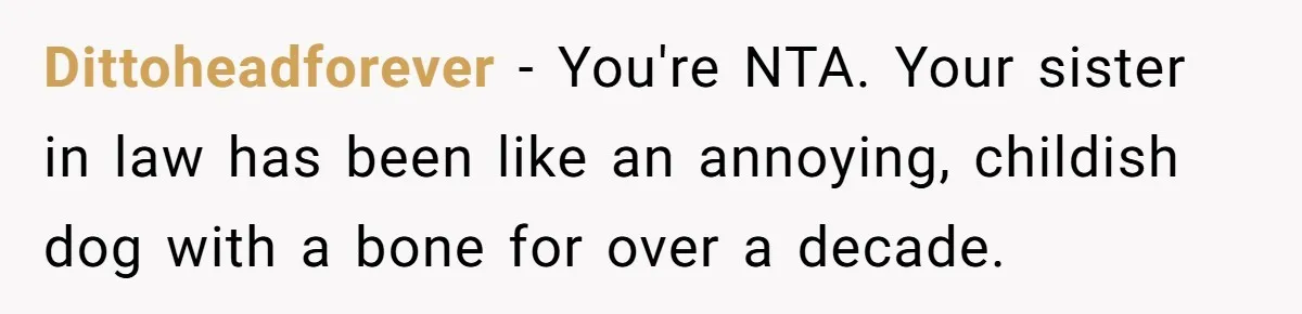 Husband Snaps At Sister In Law After Years Of Name Teasing Over Baby Girl Dittoheadforever − You're NTA. Your sister in law has been like an annoying, childish dog with a bone for over a decade.
